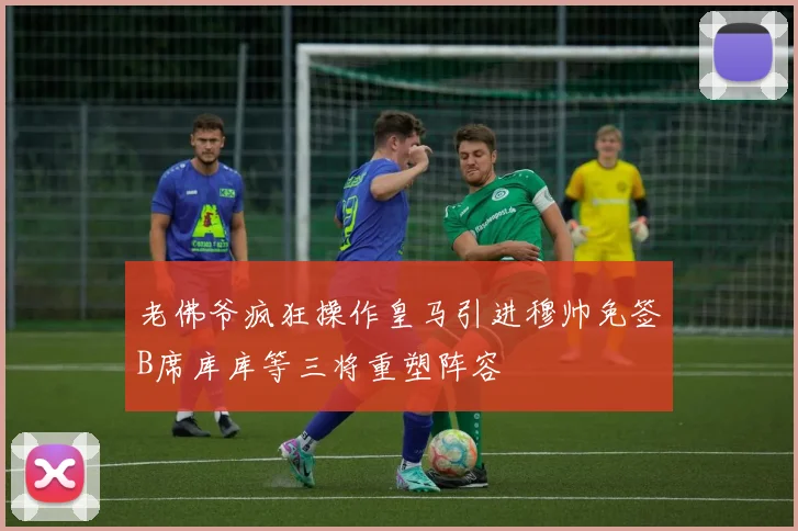 老佛爷疯狂操作皇马引进穆帅免签B席库库等三将重塑阵容
