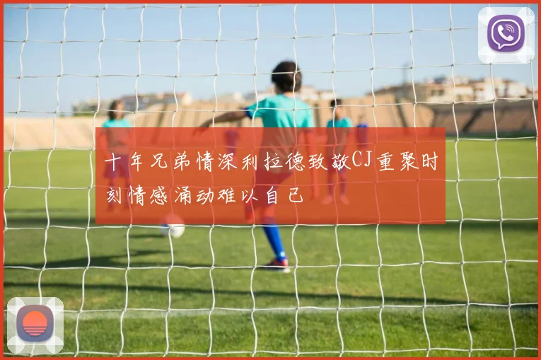 十年兄弟情深利拉德致敬CJ重聚时刻情感涌动难以自已