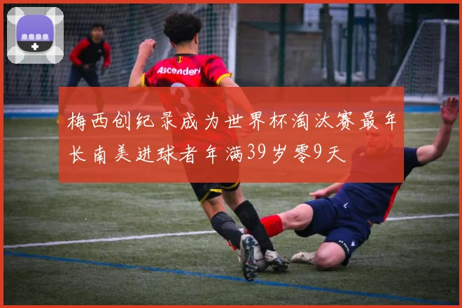 梅西创纪录成为世界杯淘汰赛最年长南美进球者年满39岁零9天