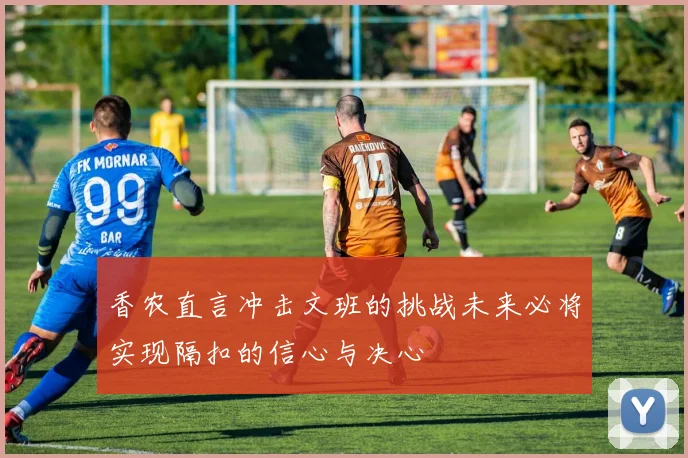 香农直言冲击文班的挑战未来必将实现隔扣的信心与决心