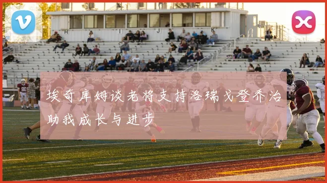 埃奇库姆谈老将支持洛瑞戈登乔治助我成长与进步