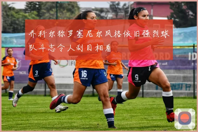 乔科尔称罗塞尼尔风格依旧强烈球队斗志令人刮目相看