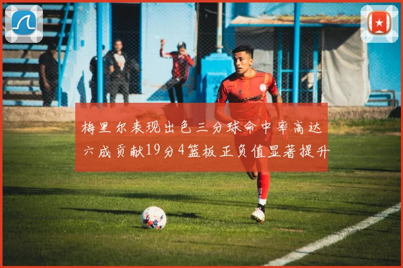 梅里尔表现出色三分球命中率高达六成贡献19分4篮板正负值显著提升