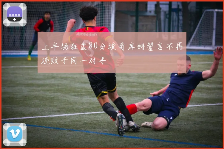 上半场狂轰80分埃奇库姆誓言不再连败于同一对手