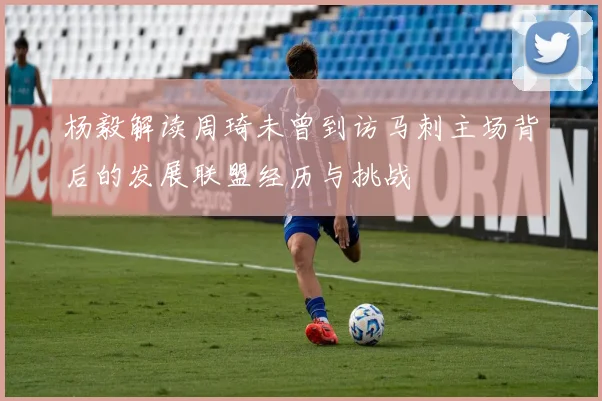 杨毅解读周琦未曾到访马刺主场背后的发展联盟经历与挑战