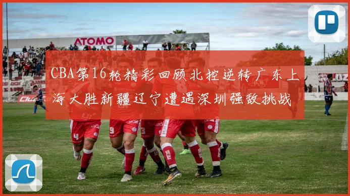CBA第16轮精彩回顾北控逆转广东上海大胜新疆辽宁遭遇深圳强敌挑战