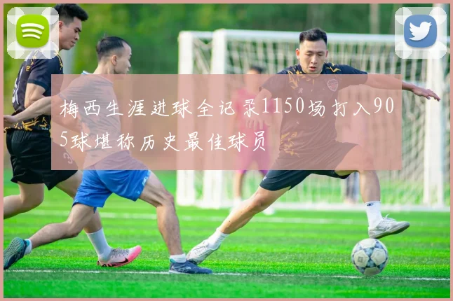 梅西生涯进球全记录1150场打入905球堪称历史最佳球员
