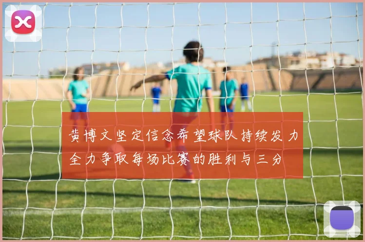 黄博文坚定信念希望球队持续发力全力争取每场比赛的胜利与三分