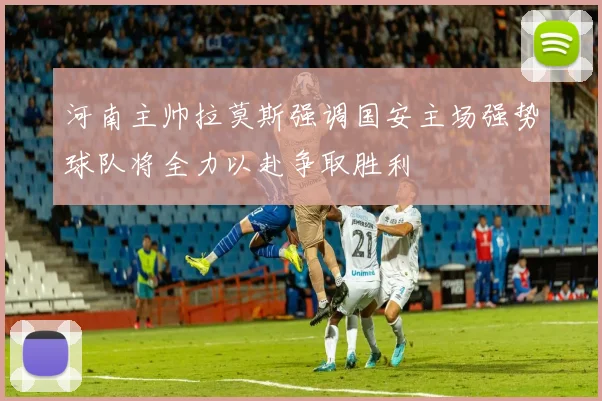 河南主帅拉莫斯强调国安主场强势球队将全力以赴争取胜利