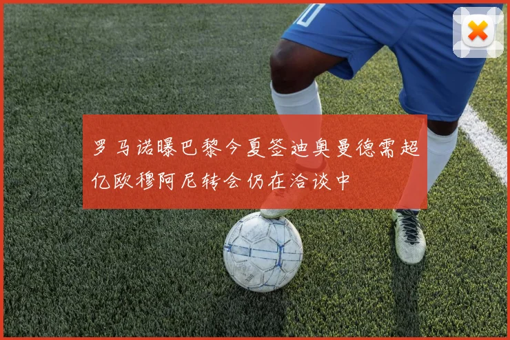 罗马诺曝巴黎今夏签迪奥曼德需超亿欧穆阿尼转会仍在洽谈中