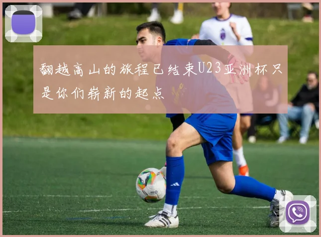 翻越高山的旅程已结束U23亚洲杯只是你们崭新的起点