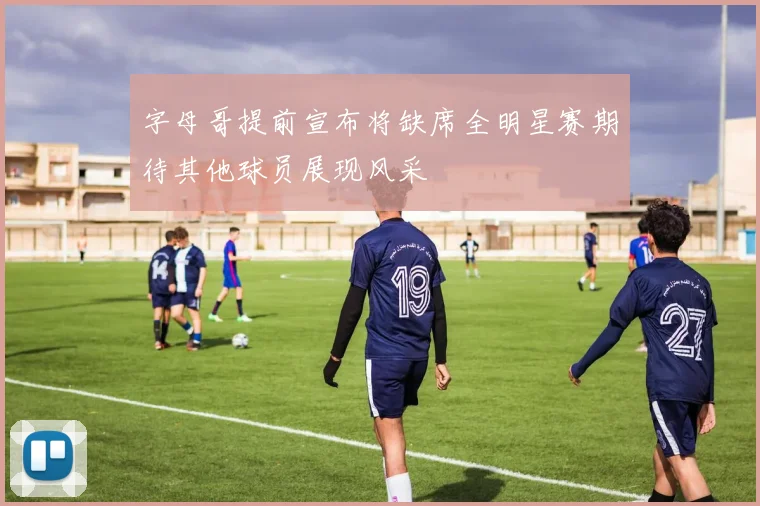 字母哥提前宣布将缺席全明星赛期待其他球员展现风采