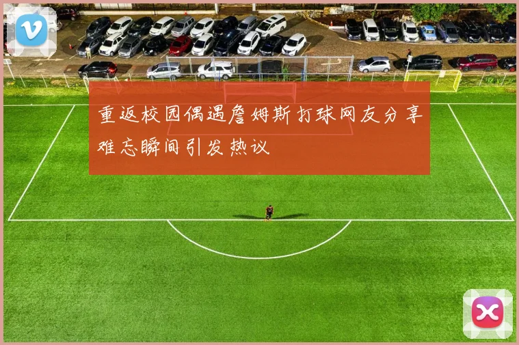 重返校园偶遇詹姆斯打球网友分享难忘瞬间引发热议