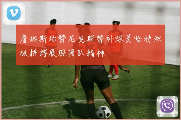 詹姆斯称赞尼克斯替补球员哈特积极拼搏展现团队精神
