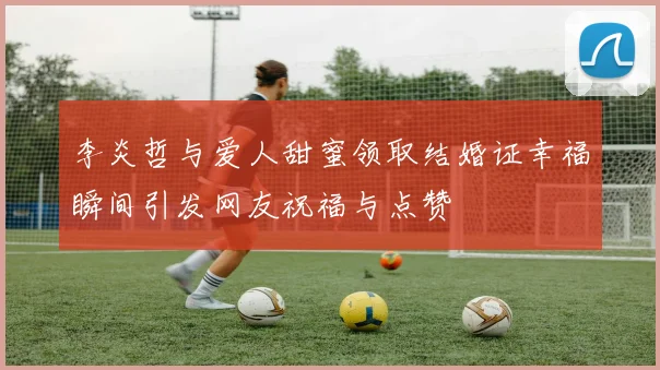 李炎哲与爱人甜蜜领取结婚证幸福瞬间引发网友祝福与点赞