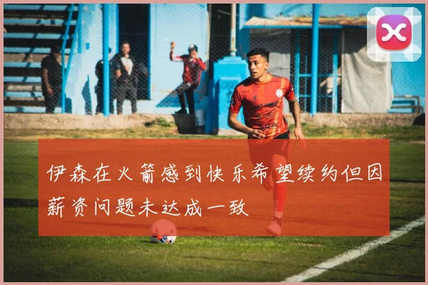伊森在火箭感到快乐希望续约但因薪资问题未达成一致