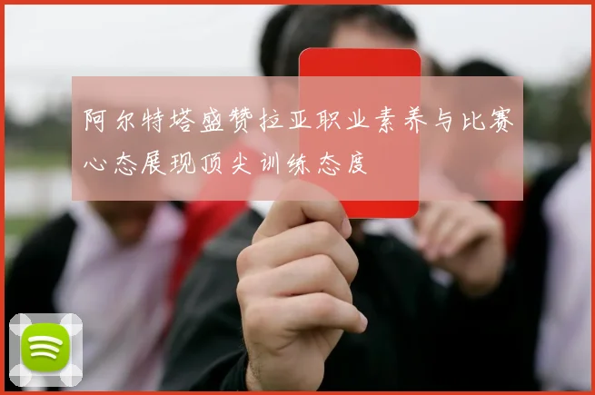 阿尔特塔盛赞拉亚职业素养与比赛心态展现顶尖训练态度