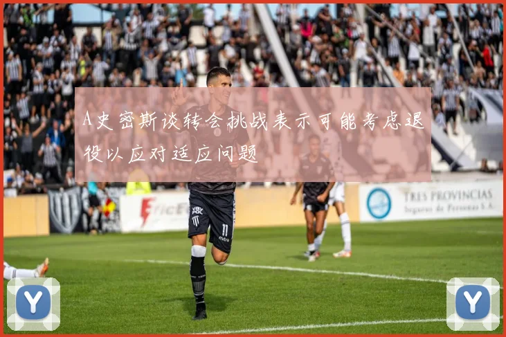 A史密斯谈转会挑战表示可能考虑退役以应对适应问题