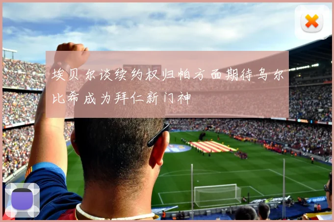 埃贝尔谈续约权归帕方面期待乌尔比希成为拜仁新门神
