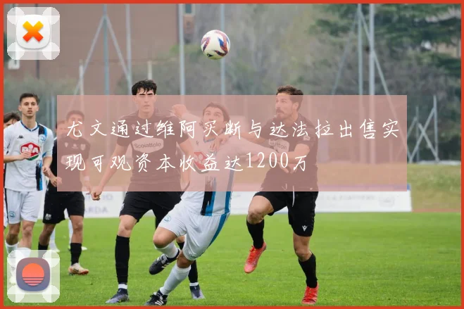 尤文通过维阿买断与达法拉出售实现可观资本收益达1200万