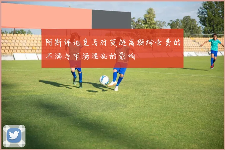 阿斯评论皇马对英超高额转会费的不满与市场混乱的影响