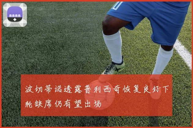 波切蒂诺透露普利西奇恢复良好下轮缺席仍有望出场
