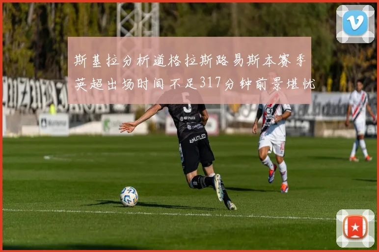 斯基拉分析道格拉斯路易斯本赛季英超出场时间不足317分钟前景堪忧
