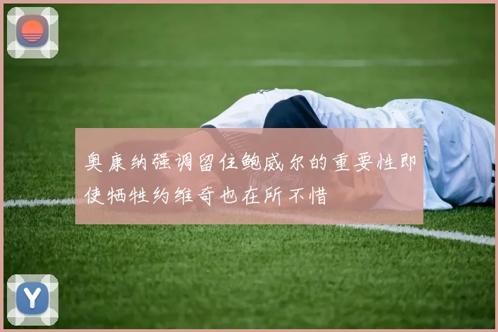 奥康纳强调留住鲍威尔的重要性即使牺牲约维奇也在所不惜