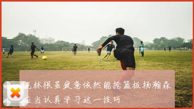 克林根虽疲惫依然能抢篮板杨瀚森应当认真学习这一技巧